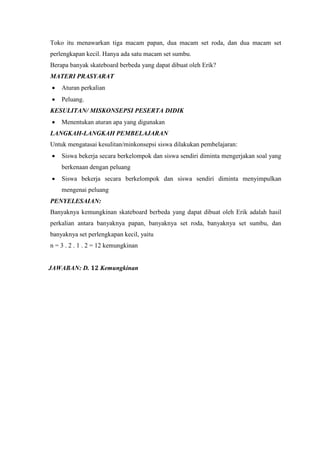 Toko itu menawarkan tiga macam papan, dua macam set roda, dan dua macam set
perlengkapan kecil. Hanya ada satu macam set sumbu.
Berapa banyak skateboard berbeda yang dapat dibuat oleh Erik?
MATERI PRASYARAT
 Aturan perkalian
 Peluang.
KESULITAN/ MISKONSEPSI PESERTA DIDIK
 Menentukan aturan apa yang digunakan
LANGKAH-LANGKAH PEMBELAJARAN
Untuk mengatasai kesulitan/minkonsepsi siswa dilakukan pembelajaran:
 Siswa bekerja secara berkelompok dan siswa sendiri diminta mengerjakan soal yang
berkenaan dengan peluang
 Siswa bekerja secara berkelompok dan siswa sendiri diminta menyimpulkan
mengenai peluang
PENYELESAIAN:
Banyaknya kemungkinan skateboard berbeda yang dapat dibuat oleh Erik adalah hasil
perkalian antara banyaknya papan, banyaknya set roda, banyaknya set sumbu, dan
banyaknya set perlengkapan kecil, yaitu
n = 3 . 2 . 1 . 2 = 12 kemungkinan
JAWABAN: D. 𝟏𝟐 Kemungkinan
 