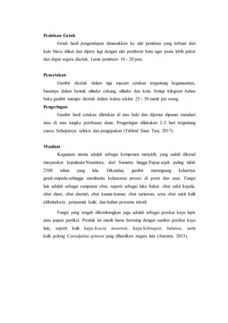 Penirisan Getah
Getah hasil pengendapan dimasukkan ke alat penirisan yang terbuat dari
kain blacu diikat dan dipres lagi dengan alat pemberat batu agar pasta lebih pekat
dan dapat segera dicetak. Lama penirisan 10 - 20 jam.
Pencetakan
Gambir dicetak dalam tiga macam cetakan tergantung kegunaannya,
biasanya dalam bentuk silinder cekung, silinder dan koin. Setiap kilogram bahan
baku gambir mampu dicetak dalam waktu sekitar 25 - 30 menit per orang.
Pengeringan
Gambir hasil cetakan diletakan di atas baki dan dijemur dipanas matahari
atau di atas tungku perebusan daun. Pengeringan dilakukan 2-3 hari tergantung
cuaca. Selanjutnya seleksi dan pengepakan (Tabloid Sinar Tani, 2017).
Manfaat
Kegunaan utama adalah sebagai komponen menyirih, yang sudah dikenal
masyarakat kepulauan Nusantara, dari Sumatra hingga Papua sejak paling tidak
2500 tahun yang lalu. Diketahui, gambir merangsang keluarnya
getah empedu sehingga membantu kelancaran proses di perut dan usus. Fungsi
lain adalah sebagai campuran obat, seperti sebagai luka bakar, obat sakit kepala,
obat diare, obat disentri, obat kumur-kumur, obat sariawan, serta obat sakit kulit
(dibalurkan); penyamak kulit; dan bahan pewarna tekstil.
Fungsi yang tengah dikembangkan juga adalah sebagai perekat kayu lapis
atau papan partikel. Produk ini masih harus bersaing dengan sumber perekat kayu
lain, seperti kulit kayu Acacia mearnsii, kayu Schinopsis balansa, serta
kulit polong Caesalpinia spinosa yang dihasilkan negara lain (Anonim, 2013).
 