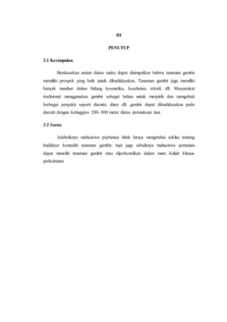 III
PENUTUP
3.1 Kesimpulan
Berdasarkan uraian diatas maka dapat disimpulkan bahwa tanaman gambir
memiliki prospek yang baik untuk dibudidayakan, Tanaman gambir juga memiliki
banyak manfaat dalam bidang kosmetika, kesehatan, tekstil, dll. Masyarakat
tradisional menggunakan gambir sebagai bahan untuk menyirih dan mengobati
berbagai penyakit seperti disentri, diare dll. gambir dapat dibudidayakan pada
daerah dengan ketinggian 200- 800 meter diatas permukaan laut.
3.2 Saran
Adabaiknya mahasiswa pejrtanian tidak hanya mengetahui sekilas tentang
budidaya komoditi tanaman gambir, tapi juga sebaiknya mahasiswa pertanian
dapat meneliti tanaman gambir atau diperkenalkan dalam mata kuliah khusus
perkebunan.
 