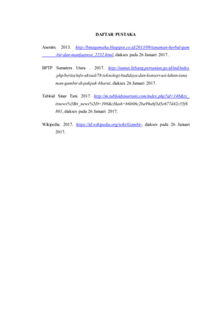 DAFTAR PUSTAKA
Anonim. 2013. http://binagamaha.blogspot.co.id/2013/09/tanaman-herbal-gam
-bir-dan-manfaatnya_2232.html, diakses pada 26 Januari 2017.
BPTP Sumatera Utara . 2017. http://sumut.litbang.pertanian.go.id/ind/index
.php/berita/info-aktual/78-teknologi-budidaya-dan-konservasi-lahan-tana
man-gambir-di-pakpak-bharat, diakses 26 Januari 2017.
Tabloid Sinar Tani. 2017. http://m.tabloidsinartani.com/index.php?id=148&tx_
ttnews%5Btt_news%5D=398&cHash=b6b08c2ba99a6f3d5e677d42c55f6
801, diakses pada 26 Januari 2017.
Wikipedia. 2017. https://id.wikipedia.org/wiki/Gambir, diakses pada 26 Januari
2017.
 
