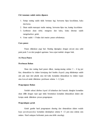 Ciri tanaman sudah waktu dipanen
1. Setiap ranting sudah tidak bertunas lagi, berwarna hijau kecoklatan, kaku
dan keras.
2. Daun sudah mencapai stadia matang, berwarna hijau tua, kuning kecoklatan
3. Lembaran daun tebal, mengeras dan kaku, kalau diremas sudah
mengeluarkan getah.
4. Umur sudah > 5 bulan dari musim panen sebelumnya.
Cara panen
Panen dilakukan pagi hari. Ranting dipangkas dengan ani-ani atau sabit
pada jarak 5 cm dari pangkal agartunas baru cepat tumbuh dengan baik.
14. Pasca Panen
Perebusan Bahan
Daun dan ranting hasil panen diikat, masing-masing sekitar 3 - 4 kg per
ikat, dimasukkan ke dalam keranjang dari bambu (kapuk) yang didalamnya sudah
ada jala rajut dari plastik atau tali kulit, kemudian dimasukkan ke dalam wajan
atau kancah untuk dilakukan perebusan selama 1 -1,5 jam.
Pengempaan Bahan
Setelah selesai direbus kapuk di keluarkan dari kancah, diangkat kemudian
daun dililit dengan rajut agar tidak berantakan kemudian dimasukkan dalam alat
kempa untuk dilakukan proses pengempaan.
Pengendapan getah
Getah gambir hasil pengempaan disaring dan dimasukkan dalam wadah
kayu (peraku/paraku) kemudian diendapkan selama 8 -12 jam atau selama satu
malam. Hasil endapan berbentuk pasta atau lebih encerlagi.
 