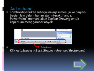 Autoshape
 Tombol diperlukan sebagai navigasi menuju ke bagian-
    bagian lain dalam bahan ajar interaktif anda.
    PowerPoint® menyediakan Toolbar Drawing untuk
    keperluan menggambar obyek.




                        Toolbar Drawing

    Klik AutoShapes > Basic Shapes > Rounded Rectangle ()
 