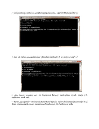 3. Ketikkan rangkaian tulisan yang lumayan panjang itu, seperti terlihat digambar ini
4. akan ada pertanyaan, apakah anda yakin akan membuat web application, type 'yes'
5. dan, tunggu generator dari Yii framework berhasil membuatkan sebuah simple web
application untuk anda
6. the last, cek apakah Yii framework benar-benar berhasil membuatkan anda sebuah simple blog
dalam hitungan detik dengan mengetikkan 'localhost/yii_blog' di browser anda.
 
