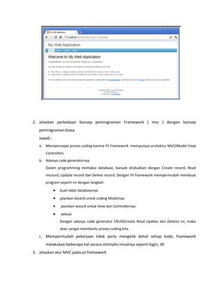 2. Jelaskan perbedaan konsep pemrograman Framework ( mvc ) dengan konsep
pemrograman biasa
Jawab :
a. Mempercepat proses coding karena Yii Framework mempunyai arsitektur MVC(Model View
Controller).
b. Adanya code generatornya
Dalam programming memakai database, banyak disibukkan dengan Create record, Read
recourd, Update record dan Delete record. Dengan Yii framework mempermudah membuat
program seperti ini dengan langkah:
buat tabel databasenya
jalankan wizard untuk coding Modelnya
jalankan wizard untuk View dan Controllernya
selesai
Dengan adanya code generator CRUD(Create Read Update dan Delete) ini, maka
akan sangat membantu proses coding kita.
c. Mempermudah pekerjaan tidak perlu mengetik detail setiap kode, framework
melakukan beberapa hal secara otomatis misalnya seperti login, dll
3. Jelaskan alur MVC pada yii framework
 