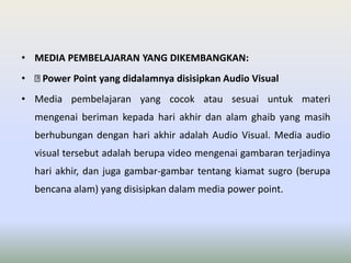 • MEDIA PEMBELAJARAN YANG DIKEMBANGKAN: 
• Power Point yang didalamnya disisipkan Audio Visual 
• Media pembelajaran yang cocok atau sesuai untuk materi 
mengenai beriman kepada hari akhir dan alam ghaib yang masih 
berhubungan dengan hari akhir adalah Audio Visual. Media audio 
visual tersebut adalah berupa video mengenai gambaran terjadinya 
hari akhir, dan juga gambar-gambar tentang kiamat sugro (berupa 
bencana alam) yang disisipkan dalam media power point. 
 