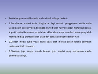 • Pertimbangan memilih media audio visual, sebagai berikut: 
• 1.Pemahaman materi lebih ditingkatkan lagi melalui penggunaan media audio 
visual dalam bentuk video. Sehingga siswa bukan hanya sekedar menguasai secara 
kognitif materi keimanan kepada hari akhir, akan tetapi memberi kesan yang lebih 
mendalam bagi pembentukan sikap dan perilaku hidupnya sehari-hari. 
• 2.Dengan media audio visual siswa tidak akan merasa bosan karena penyajian 
materinya tidak monoton. 
• 3.Biayanya juga sangat murah karena guru sendiri yang mendesain media 
pembelajarannya. 
 