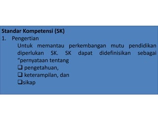 Standar Kompetensi (SK) 
1. Pengertian 
Untuk memantau perkembangan mutu pendidikan 
diperlukan SK. SK dapat didefinisikan sebagai 
“pernyataan tentang 
 pengetahuan, 
 keterampilan, dan 
sikap 
 