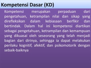 Kompetensi Dasar (KD) 
Kompetensi merupakan perpaduan dari 
pengetahuan, ketrampilan nilai dan sikap yang 
direfleksikan dalam kebiasaan berfikir dan 
bertindak. Dalam hal ini kompetensi diartikan 
sebagai pengetahuan, ketrampilan dan kemampuan 
yang dikuasai oleh seseorang yang telah menjadi 
bagian dari dirinya, sehingga ia dapat melakukan 
perilaku kognitif, afektif, dan psikomotorik dengan 
sebaik-baiknya 
 
