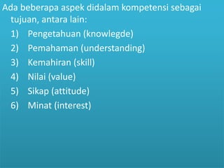 Ada beberapa aspek didalam kompetensi sebagai 
tujuan, antara lain: 
1) Pengetahuan (knowlegde) 
2) Pemahaman (understanding) 
3) Kemahiran (skill) 
4) Nilai (value) 
5) Sikap (attitude) 
6) Minat (interest) 
 