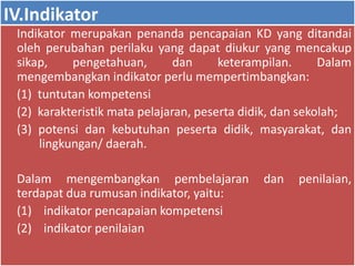 IV.Indikator 
Indikator merupakan penanda pencapaian KD yang ditandai 
oleh perubahan perilaku yang dapat diukur yang mencakup 
sikap, pengetahuan, dan keterampilan. Dalam 
mengembangkan indikator perlu mempertimbangkan: 
(1) tuntutan kompetensi 
(2) karakteristik mata pelajaran, peserta didik, dan sekolah; 
(3) potensi dan kebutuhan peserta didik, masyarakat, dan 
lingkungan/ daerah. 
Dalam mengembangkan pembelajaran dan penilaian, 
terdapat dua rumusan indikator, yaitu: 
(1) indikator pencapaian kompetensi 
(2) indikator penilaian 
 