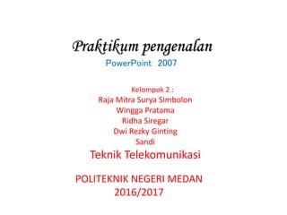 Praktikum pengenalan
PowerPoint 2007
Kelompok 2 :
Raja Mitra Surya Simbolon
Wingga Pratama
Ridha Siregar
Dwi Rezky Ginting
Sandi
Teknik Telekomunikasi
POLITEKNIK NEGERI MEDAN
2016/2017
 