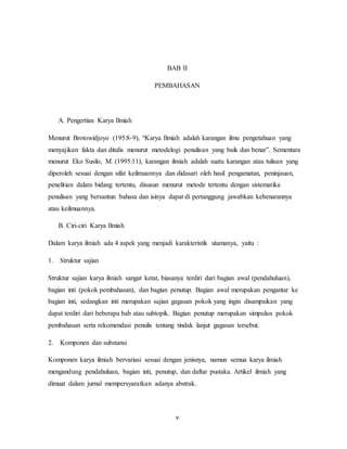 v
BAB II
PEMBAHASAN
A. Pengertian Karya Ilmiah
Menurut Brotowidjoyo (195:8-9), “Karya Ilmiah adalah karangan ilmu pengetahuan yang
menyajikan fakta dan ditulis menurut metodelogi penulisan yang baik dan benar”. Sementara
menurut Eko Susilo, M. (1995:11), karangan ilmiah adalah suatu karangan atau tulisan yang
diperoleh sesuai dengan sifat keilmuannya dan didasari oleh hasil pengamatan, peninjauan,
penelitian dalam bidang tertentu, disusun menurut metode tertentu dengan sistematika
penulisan yang bersantun bahasa dan isinya dapat di pertanggung jawabkan kebenarannya
atau keilmuannya.
B. Ciri-ciri Karya Ilmiah
Dalam karya ilmiah ada 4 aspek yang menjadi karakteristik utamanya, yaitu :
1. Struktur sajian
Struktur sajian karya ilmiah sangat ketat, biasanya terdiri dari bagian awal (pendahuluan),
bagian inti (pokok pembahasan), dan bagian penutup. Bagian awal merupakan pengantar ke
bagian inti, sedangkan inti merupakan sajian gagasan pokok yang ingin disampaikan yang
dapat terdiri dari beberapa bab atau subtopik. Bagian penutup merupakan simpulan pokok
pembahasan serta rekomendasi penulis tentang tindak lanjut gagasan tersebut.
2. Komponen dan substansi
Komponen karya ilmiah bervariasi sesuai dengan jenisnya, namun semua karya ilmiah
mengandung pendahuluan, bagian inti, penutup, dan daftar pustaka. Artikel ilmiah yang
dimuat dalam jurnal mempersyaratkan adanya abstrak.
 