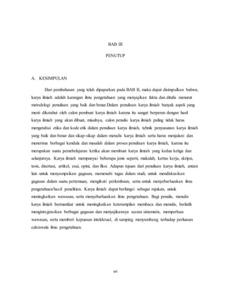 vii
BAB III
PENUTUP
A. KESIMPULAN
Dari pembahasan yang telah dipaparkan pada BAB II, maka dapat disimpulkan bahwa,
karya ilmiah adalah karangan ilmu pengetahuan yang menyajikan fakta dan ditulis menurut
metodelogi penulisan yang baik dan benar.Dalam penulisan karya ilmiah banyak aspek yang
mesti diketahui oleh calon pembuat karya ilmiah karena itu sangat berperan dengan hasil
karya ilmiah yang akan dibuat, misalnya, calon penulis karya ilmiah paling tidak harus
mengetahui etika dan kode etik dalam penulisan karya ilmiah, tehnik penyusunan karya ilmiah
yang baik dan benar dan sikap-sikap dalam menulis karya ilmiah serta harus menjalani dan
menerima berbagai kendala dan masalah dalam proses penulisan karya ilmiah, karena itu
merupakan suatu pemebelajaran ketika akan membuat karya ilmiah yang kedua ketiga dan
selanjutnya. Karya ilmiah mempunyai beberapa jenis seperti, makalah, kertas kerja, skripsi,
tesis, disertasi, artikel, esai, opini, dan fiksi. Adapun tujuan dari penulisan karya ilmiah, antara
lain untuk menyampaikan gagasan, memenuhi tugas dalam studi, untuk mendiskusikan
gagasan dalam suatu pertemuan, mengikuti perlombaan, serta untuk menyebarluaskan ilmu
pengetahuan/hasil penelitian. Karya ilmiah dapat berfungsi sebagai rujukan, untuk
meningkatkan wawasan, serta menyebarluaskan ilmu pengetahuan. Bagi penulis, menulis
karya ilmiah bermanfaat untuk meningkatkan keterampilan membaca dan menulis, berlatih
mengintegrasikan berbagai gagasan dan menyajikannya secara sistematis, memperluas
wawasan, serta memberi kepuasan intelektual, di samping menyumbang terhadap perluasan
cakrawala ilmu pengetahuan.
 