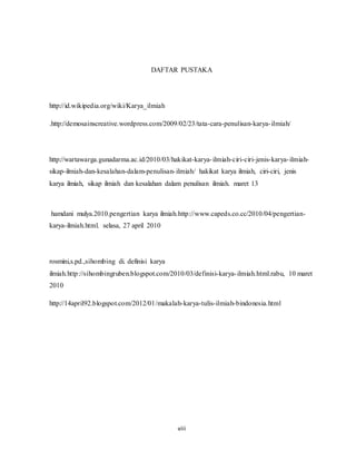 viii
DAFTAR PUSTAKA
http://id.wikipedia.org/wiki/Karya_ilmiah
.http://demosainscreative.wordpress.com/2009/02/23/tata-cara-penulisan-karya-ilmiah/
http://wartawarga.gunadarma.ac.id/2010/03/hakikat-karya-ilmiah-ciri-ciri-jenis-karya-ilmiah-
sikap-ilmiah-dan-kesalahan-dalam-penulisan-ilmiah/ hakikat karya ilmiah, ciri-ciri, jenis
karya ilmiah, sikap ilmiah dan kesalahan dalam penulisan ilmiah. maret 13
hamdani mulya.2010.pengertian karya ilmiah.http://www.capeds.co.cc/2010/04/pengertian-
karya-ilmiah.html. selasa, 27 april 2010
rosmini,s.pd.,sihombing di. definisi karya
ilmiah.http://sihombingruben.blogspot.com/2010/03/definisi-karya-ilmiah.html.rabu, 10 maret
2010
http://14april92.blogspot.com/2012/01/makalah-karya-tulis-ilmiah-bindonesia.html
 