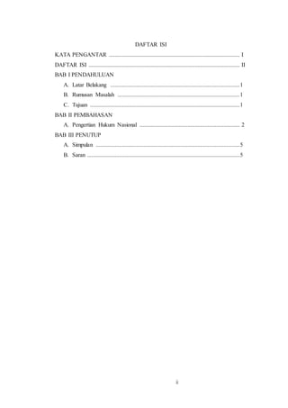 ii
DAFTAR ISI
KATA PENGANTAR .......................................................................................... I
DAFTAR ISI ........................................................................................................ II
BAB I PENDAHULUAN
A. Latar Belakang .........................................................................................1
B. Rumusan Masalah ....................................................................................1
C. Tujuan .......................................................................................................1
BAB II PEMBAHASAN
A. Pengertian Hukum Nasional ..................................................................... 2
BAB III PENUTUP
A. Simpulan ...................................................................................................5
B. Saran .........................................................................................................5
 