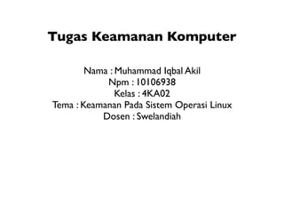 Tugas Keamanan Komputer

        Nama : Muhammad Iqbal Akil
            Npm : 10106938
               Kelas : 4KA02
Tema : Keamanan Pada Sistem Operasi Linux
           Dosen : Swelandiah
 
