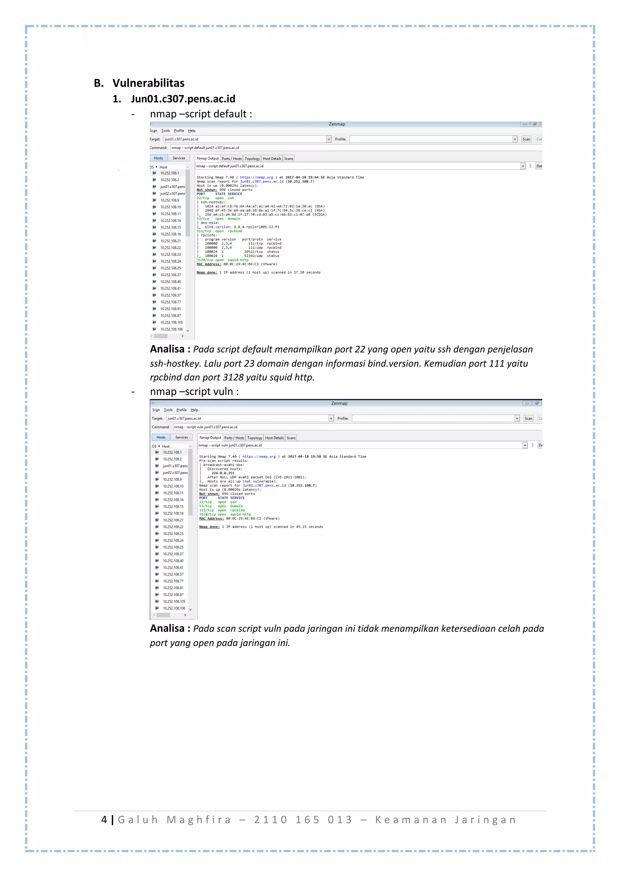 4 | G a l u h M a g h f i r a – 2 1 1 0 1 6 5 0 1 3 – K e a m a n a n J a r i n g a n
B. Vulnerabilitas
1. Jun01.c307.pens.ac.id
- nmap –script default :
Analisa : Pada script default menampilkan port 22 yang open yaitu ssh dengan penjelasan
ssh-hostkey. Lalu port 23 domain dengan informasi bind.version. Kemudian port 111 yaitu
rpcbind dan port 3128 yaitu squid http.
- nmap –script vuln :
Analisa : Pada scan script vuln pada jaringan ini tidak menampilkan ketersediaan celah pada
port yang open pada jaringan ini.
 