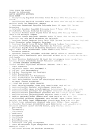 TUGAS POKOK DAN FUNGSI
PEJABAT DI LINGKUNGAN
KANTOR KECAMATAN LAMANDAU
DASAR HUKUM
1. Undang-undang Republik Indonesia Nomor 32 Tahun 2004 Tentang Pemerintahan
Daerah;
2. Undang-undang Republik Indonesia Nomor 33 Tahun 2004 Tentang Perimbangan
Keuangan Pusat dan Pemerintah Daerah;
3. Peraturan Pemerintah Republik Indonesia Nomor 19 tahun 2008 Tentang
Kecamatan;
4. Instruksi Presiden Republik Indonesia Nomor 7 Tahun 1999 Tentang
Akuntabilitas Kinerja Instansi Pemerintah;
5. Peraturan Menteri Dalam Negeri Nomor 13 Tahun 2006 Tentang Pedoman
Pengelolaan Keuangan Daerah;
6. Peraturan Daerah Kabupaten Lamandau Nomor 16 Tahun 2008 Tentang Susunan
Organisasi dan Tata Kerja Kecamatan dan Kelurahan
7. Peraturan Bupati Lamandau Nomor Tahun 2008 Tentang Penjabaran Tugas Pokok dan
Fungsi Kecamatan dalam Kabupaten Lamandau.
8. Peraturan Bupati Nomor 04 tahun 2014 Tentang Panduan Penyelenggaraan
Pelayanan Administrasi Terpadu Kecamatan di Kabupaten Lamandau;
9. Peraturan Bupati Nomor 06 Tentang Pelimpahan Sebagian Kewenangan Bupati
Kepada Camat Untuk Melaksanakan Urusan Pemerintahan Daerah;
I. KECAMATAN LAMANDAU
a. Kecamatan Lamandau merupakan perangkat daerah Kabupaten Lamandau sebagai
pelaksana teknis kewilayahan yang mempunyai wilayah kerja tertentu dan dipimpin
oleh Camat;
b. Camat Lamandau berkedudukan di bawah dan bertanggung jawab kepada Bupati
Lamandau melalui Sekretaris Daerah Kabupaten Lamandau;
II. SUSUNAN STRUKTUR ORGANISASI
Susunan Struktur Organisasi Kecamatan Lamandau terdiri dari :
1. Camat Lamandau;
2. Sekretaris Camat, yang membawahi :
a. Sub.Bag. Umum Kepegawaian;
b. Sub.Bag. Perencanaan dan Keuangan.
3. Seksi Pemerintahan;
4. Seksi Ketentraman dan Ketertiban;
5. Seksi Perekonomian dan Pembangunan
6. Seksi Kesejahteraan Sosial dan Pemberdayaan Masyarakat;
7. Kelompok Jabatan Fungsional.
III.TUGAS DAN FUNGSI CAMAT LAMANDAU
a. Camat menyelenggarakan tugas umum pemerintahan yang meliputi:
1. mengoordinasikan kegiatan pemberdayaan masyarakat;
2. mengoordinasikan upaya penyelenggaraan ketenteraman dan ketertiban umum;
3. mengoordinasikan penerapan dan penegakan peraturan perundang-undangan;
4. mengoordinasikan pemeliharaan prasarana dan fasilitas pelayanan umum;
5. mengoordinasikan penyelenggaraan kegiatan pemerintahan di tingkat kecamatan;
6. membina penyelenggaraan pemerintahan desa dan/atau kelurahan; dan
7. melaksanakan pelayanan masyarakat yang menjadi ruang lingkup tugasnya
dan/atau yang belum dapat dilaksanakan pemerintahan desa atau kelurahan.
b. Selain tugas sebagaimana dimaksud pada nomor III(a), Camat Lamandau
melaksanakan kewenangan pemerintahan yang dilimpahkan oleh Lamandau untuk
menangani sebagian urusan otonomi daerah, yang meliputi aspek:
1. perizinan;
2. rekomendasi;
3. koordinasi;
4. pembinaan;
5. pengawasan;
6. fasilitasi;
7. penetapan;
8. penyelenggaraan; dan
9. kewenangan lain yang dilimpahkan.
c. Untuk melaksanakan tugas sebagaimana nomor III(a) dan III(b), Camat Lamandau
mempunyai fungsi :
1. Penyusunan program dan kegiatan kecamatan;
 