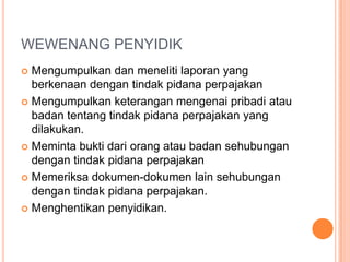 WEWENANG PENYIDIK
 Mengumpulkan dan meneliti laporan yang
  berkenaan dengan tindak pidana perpajakan
 Mengumpulkan keterangan mengenai pribadi atau
  badan tentang tindak pidana perpajakan yang
  dilakukan.
 Meminta bukti dari orang atau badan sehubungan
  dengan tindak pidana perpajakan
 Memeriksa dokumen-dokumen lain sehubungan
  dengan tindak pidana perpajakan.
 Menghentikan penyidikan.
 