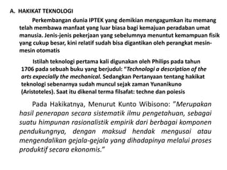 A. HAKIKAT TEKNOLOGI
        Perkembangan dunia IPTEK yang demikian mengagumkan itu memang
   telah membawa manfaat yang luar biasa bagi kemajuan peradaban umat
   manusia. Jenis-jenis pekerjaan yang sebelumnya menuntut kemampuan fisik
   yang cukup besar, kini relatif sudah bisa digantikan oleh perangkat mesin-
   mesin otomatis
         Istilah teknologi pertama kali digunakan oleh Philips pada tahun
    1706 pada sebuah buku yang berjudul: “Technologi a description of the
    arts expecially the mechanical. Sedangkan Pertanyaan tentang hakikat
    teknologi sebenarnya sudah muncul sejak zaman Yunanikuno
    (Aristoteles). Saat itu dikenal terma filsafat: techne dan poiesis

       Pada Hakikatnya, Menurut Kunto Wibisono: ”Merupakan
   hasil penerapan secara sistematik ilmu pengetahuan, sebagai
   suatu himpunan rasionalistik empirik dari berbagai komponen
   pendukungnya, dengan maksud hendak mengusai atau
   mengendalikan gejala-gejala yang dihadapinya melalui proses
   produktif secara ekonomis.”
 