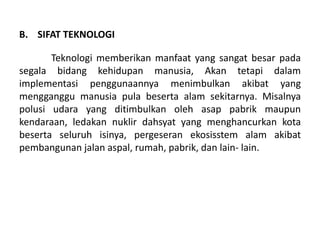 B. SIFAT TEKNOLOGI

       Teknologi memberikan manfaat yang sangat besar pada
segala bidang kehidupan manusia, Akan tetapi dalam
implementasi penggunaannya menimbulkan akibat yang
mengganggu manusia pula beserta alam sekitarnya. Misalnya
polusi udara yang ditimbulkan oleh asap pabrik maupun
kendaraan, ledakan nuklir dahsyat yang menghancurkan kota
beserta seluruh isinya, pergeseran ekosisstem alam akibat
pembangunan jalan aspal, rumah, pabrik, dan lain- lain.
 