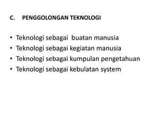 C.    PENGGOLONGAN TEKNOLOGI


•    Teknologi sebagai buatan manusia
•    Teknologi sebagai kegiatan manusia
•    Teknologi sebagai kumpulan pengetahuan
•    Teknologi sebagai kebulatan system
 
