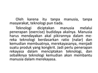 Oleh karena itu tanpa manusia, tanpa
masyarakat, teknologi pun tiada.
   Teknologi diciptakan manusia melalui
penerapan (exercise) budidaya akalnya. Manusia
harus mendayakan akal pikirannya dalam me-
reka teknologi berdasarkan ratio (nalar) dan
kemudian membuatnya, merekayasanya, menjadi
suatu produk yang kongkrit. Jadi perlu penerapan
rekayasa dalam menciptakan teknologi, dan
sebaliknya teknologi kemudian akan membantu
manusia dalam merekayasa.
 