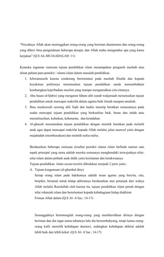 “Niscahaya Allah akan meninggikan orang-orang yang beriman diantaramu dan orang-orang
yang diberi ilmu pengetahuan beberapa derajat, dan Allah maha mengetahui apa yang kamu
kerjakan” (Q.S AL-MUJAADALAH :11)

Keaneka ragaman rumusan tujuan pendidikan islam menampakan pengaruh mazhab atau
aliran paham para pemikir / ulama islam dalam masalah pendidikan.
1. Ichwanussefa karena cenderung beriorentasi pada mazhab filsafat dan kepada
keyakinan

politisnya

merumuskan

tujuan

pendidikan

untuk

menumbuhkan

kembangkan kepribadian muslim yang mampu mengamalkan cita-citannya.
2. Abu hasan al-Qabisi yang menganut faham ahli sunah waljamaah merumuskan tujuan
pendidikan untuk mencapai makrifat dalam agama baik ilmiah maupun amaliah.
3. Ibnu maskawaih seorang ahli fiqih dan hadits menitip beratkan rumusannya pada
usaha mencapai tujuan pendidikan yang berkualitas baik, benar dan indah atau
merealisasikan, kebaikan, kebenaran, dan keindahan
4. Al-ghazali merumuskan tujuan pendidikan dengan menitik beratkan pada melatih
anak agar dapat mencapai makrifat kepada Allah melalui jalan tasawuf yaitu dengan
mujahadah (membiasakan) dan melatih nafsu-nafsu.

Berdasarkan beberapa rumusan tersebut pemikir ulama islam berbeda namun satu
aspek prinsipal yang sama adalah mereka semuanya menghendaki terwujudnya nilainilai islam dalam pribadi anak didik yaitu keislaman dan ketakwaanya.
Tujuan pendidikan islam secara teoritis dibedakan menjadi 2 jenis yaitu :
A. Tujuan keagamaan (al-ghardud diny)
Setiap orang islam pada hakikatnya adalah insan agama yang bercita, cita,
berpikir, beramal untuk hidup akhiratnya berdasarkan atas petunjuk dari wahyu
Allah melalui Rasulullah oleh karena itu, tujuan pendidikan islam penuh dengan
nilai rohaniah islam dan berorientasi kepada kebahagiaan hidup diakhirat
Friman Allah dalam (Q.S Al- A’laa ; 14-17)

Sesungguhnya beruntunglah orang-orang yang membersihkan dirinya dengan
beriman dan dia ingat nama tuhannya lalu dia bersembahyang, tetapi kamu orangorang kafir memilih kehidupan duniawi, sedangkan kehidupan akhirat adalah
lebih baik dan lebih kekal. (Q.S Al- A’laa ; 14-17)

 