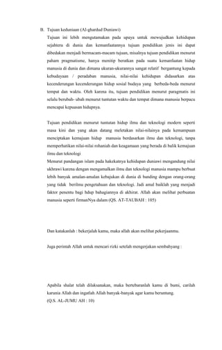 B. Tujuan keduniaan (Al-ghardud Duniawi)
Tujuan ini lebih mengutamakan pada upaya untuk mewujudkan kehidupan
sejahtera di dunia dan kemanfaatannya tujuan pendidikan jenis ini dapat
dibedakan menjadi bermacam-macam tujuan, misalnya tujuan pendidikan menurut
paham pragmatisme, hanya menitip beratkan pada suatu kemanfaatan hidup
manusia di dunia dan dimana ukuran-ukurannya sangat relatif bergantung kepada
kebudayaan / peradaban manusia, nilai-nilai kehidupan didasarkan atas
kecenderungan kecenderungan hidup sosial budaya yang berbeda-beda menurut
tempat dan waktu. Oleh karena itu, tujuan pendidikan menurut paragmatis ini
selalu berubah- ubah menurut tuntutan waktu dan tempat dimana manusia berpacu
mencapai kepuasan hidupnya.

Tujuan pendidikan menurut tuntutan hidup ilmu dan teknologi modern seperti
masa kini dan yang akan datang meletakan nilai-nilainya pada kemampuan
menciptakan kemajuan hidup manusia berdasarkan ilmu dan teknologi, tanpa
memperhatikan nilai-nilai rohaniah dan keagamaan yang berada di balik kemajuan
ilmu dan teknologi
Menurut pandangan islam pada hakekatnya kehidupan duniawi mengandung nilai
ukhrawi karena dengan mengamalkan ilmu dan teknologi manusia mampu berbuat
lebih banyak amalan-amalan kebajukan di dunia di banding dengan orang-orang
yang tidak berilmu pengetahuan dan teknologi. Jadi amal baiklah yang menjadi
faktor penentu bagi hdup bahagiannya di akhirat. Allah akan melihat perbuatan
manusia seperti firmanNya dalam (QS. AT-TAUBAH : 105)

Dan katakanlah : bekerjalah kamu, maka allah akan melihat pekerjaanmu.

Juga perintah Allah untuk mencari rizki setelah mengerjakan sembahyang :

Apabila shalat telah dilaksanakan, maka bertebaranlah kamu di bumi, carilah
karunia Allah dan ingatlah Allah banyak-banyak agar kamu beruntung.
(Q.S. AL-JUMU AH : 10)

 