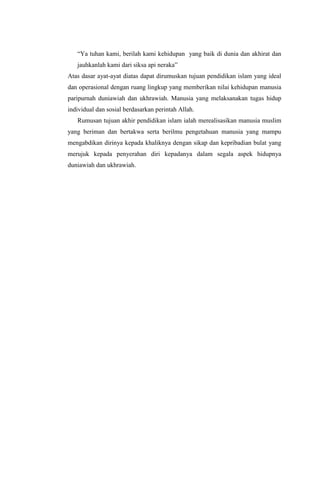 “Ya tuhan kami, berilah kami kehidupan yang baik di dunia dan akhirat dan
jauhkanlah kami dari siksa api neraka”
Atas dasar ayat-ayat diatas dapat dirumuskan tujuan pendidikan islam yang ideal
dan operasional dengan ruang lingkup yang memberikan nilai kehidupan manusia
paripurnah duniawiah dan ukhrawiah. Manusia yang melaksanakan tugas hidup
individual dan sosial berdasarkan perintah Allah.
Rumusan tujuan akhir pendidikan islam ialah merealisasikan manusia muslim
yang beriman dan bertakwa serta berilmu pengetahuan manusia yang mampu
mengabdikan dirinya kepada khaliknya dengan sikap dan kepribadian bulat yang
merujuk kepada penyerahan diri kepadanya dalam segala aspek hidupnya
duniawiah dan ukhrawiah.

 
