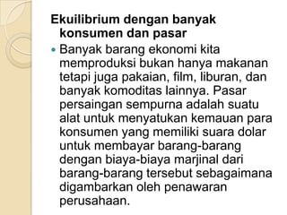 Ekuilibrium dengan banyak
konsumen dan pasar
 Banyak barang ekonomi kita
memproduksi bukan hanya makanan
tetapi juga pakaian, film, liburan, dan
banyak komoditas lainnya. Pasar
persaingan sempurna adalah suatu
alat untuk menyatukan kemauan para
konsumen yang memiliki suara dolar
untuk membayar barang-barang
dengan biaya-biaya marjinal dari
barang-barang tersebut sebagaimana
digambarkan oleh penawaran
perusahaan.

 