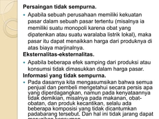 Persaingan tidak sempurna.
 Apabila sebuah perusahaan memiliki kekuatan
pasar dalam sebuah pasar tertentu (misalnya ia
memiliki suatu monopoli karena obat yang
dipatenkan atau suatu waralaba listrik lokal), maka
pasar itu dapat menaikkan harga dari produknya di
atas biaya marjinalnya.
Eksternalitas-eksternalitas.
 Apabila beberapa efek samping dari produksi atau
konsumsi tidak dimasukkan dalam harga pasar.
Informasi yang tidak sempurna.
 Pada dasarnya kita mengasumsikan bahwa semua
penjual dan pembeli mengetahui secara persis apa
yang diperdagangkan, namun pada kenyataannya
tidak demikian, misalnya pada makanan, obatobatan, dan produk kecantikan, selalu ada
beberapa komposisi yang tidak dicantumkan
padabarang tersebut. Dan hal ini tidak jarang dapat

 