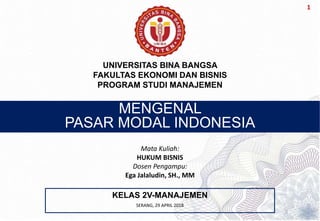 1
MENGENAL
PASAR MODAL INDONESIA
KELAS 2V-MANAJEMEN
UNIVERSITAS BINA BANGSA
FAKULTAS EKONOMI DAN BISNIS
PROGRAM STUDI MANAJEMEN
Mata Kuliah:
HUKUM BISNIS
Dosen Pengampu:
Ega Jalaludin, SH., MM
SERANG, 29 APRIL 2018
 