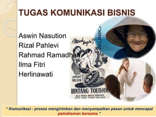 TUGAS KOMUNIKASI BISNIS
Aswin Nasution
Rizal Pahlevi
Rahmad Ramadhan
Ilma Fitri
Herlinawati
“ Komunikasi : proses mengirimkan dan menyampaikan pesan untuk mencapai
pemahaman bersama “
 