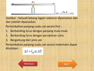 Gambar : Sebuah batang logam sebelum dipanaskan dan
dan setelah dipanaskan.
Pertambahan panjang suatu zat secara fisis :
1. Berbanding lurus dengan panjang mula-mula
2. Berbanding lurus dengan perubahan suhu
3. Bergantung dari jenis zat
Pertambahan panjang suatu zat secara matematis dapat
dituliskan :

PREVIOUS

NEXT

 