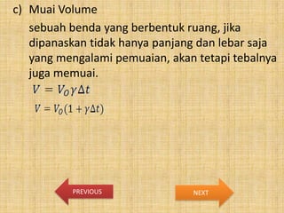 c) Muai Volume
sebuah benda yang berbentuk ruang, jika
dipanaskan tidak hanya panjang dan lebar saja
yang mengalami pemuaian, akan tetapi tebalnya
juga memuai.

PREVIOUS

NEXT

 