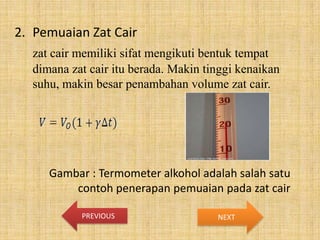 2. Pemuaian Zat Cair
zat cair memiliki sifat mengikuti bentuk tempat
dimana zat cair itu berada. Makin tinggi kenaikan
suhu, makin besar penambahan volume zat cair.

Gambar : Termometer alkohol adalah salah satu
contoh penerapan pemuaian pada zat cair
PREVIOUS

NEXT

 