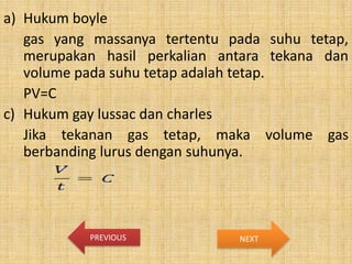 a) Hukum boyle
gas yang massanya tertentu pada suhu tetap,
merupakan hasil perkalian antara tekana dan
volume pada suhu tetap adalah tetap.
PV=C
c) Hukum gay lussac dan charles
Jika tekanan gas tetap, maka volume gas
berbanding lurus dengan suhunya.

PREVIOUS

NEXT

 