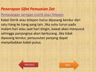 Penerapan Sifat Pemuaian Zat
Pemasangan Jaringan Listrik atau Telepon
Kabel listrik atau telepon harus dipasang kendur dari
satu tiang ke tiang yang lain. Jika suhu turun pada
malam hari atau saat hari dingin, kawat akan menyusut
sehingga panjangnya akan berkurang. Jika tidak
dipasang kendur, penyusutan panjang dapat
menyebabkan kabel putus.

PREVIOUS

NEXT

 