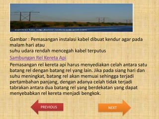 Gambar : Pemasangan instalasi kabel dibuat kendur agar pada
malam hari atau
suhu udara rendah mencegah kabel terputus
Sambungan Rel Kereta Api
Pemasangan rel kereta api harus menyediakan celah antara satu
batang rel dengan batang rel yang lain. Jika pada siang hari dan
suhu meningkat, batang rel akan memuai sehingga terjadi
pertambahan panjang, dengan adanya celah tidak terjadi
tabrakan antara dua batang rel yang berdekatan yang dapat
menyebabkan rel kereta menjadi bengkok.
PREVIOUS

NEXT

 