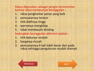 Raksa digunakan sebagai pengisi termometer
karena raksa mempunyai keunggulan :
1. raksa penghantar panas yang baik
2. pemuaiannya teratur
3. titik didihnya tinggi
4. warnanya mengkilap
5. tidak membasahi dinding
Sedangkan keunggulan alkhohol adalah :
1. titik bekunya rendah
2. harganya murah
3. pemuaiannya 6 kali lebih besar dari pada
raksa sehingga pengukuran mudah diamati

PREVIOUS

NEXT

 
