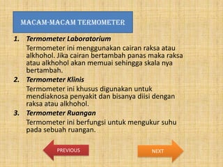 MACAM-MACAM TERMOMETER

1. Termometer Laboratorium
Termometer ini menggunakan cairan raksa atau
alkhohol. Jika cairan bertambah panas maka raksa
atau alkhohol akan memuai sehingga skala nya
bertambah.
2. Termometer Klinis
Termometer ini khusus digunakan untuk
mendiaknosa penyakit dan bisanya diisi dengan
raksa atau alkhohol.
3. Termometer Ruangan
Termometer ini berfungsi untuk mengukur suhu
pada sebuah ruangan.
PREVIOUS

NEXT

 