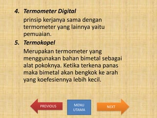4. Termometer Digital
prinsip kerjanya sama dengan
termometer yang lainnya yaitu
pemuaian.
5. Termokopel
Merupakan termometer yang
menggunakan bahan bimetal sebagai
alat pokoknya. Ketika terkena panas
maka bimetal akan bengkok ke arah
yang koefesiennya lebih kecil.

PREVIOUS

MENU
UTAMA

NEXT

 