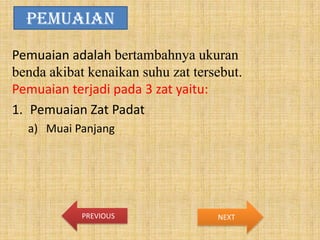PEMUAIAN
Pemuaian adalah bertambahnya ukuran
benda akibat kenaikan suhu zat tersebut.
Pemuaian terjadi pada 3 zat yaitu:
1. Pemuaian Zat Padat
a) Muai Panjang

PREVIOUS

NEXT

 