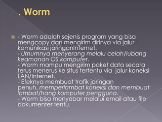 

- Worm adalah sejenis program yang bisa
mengcopy dan mengirim dirinya via jalur
komunikasi jaringanInternet.
- Umumnya menyerang melalu celah/lubang
keamanan OS komputer.
- Worm mampu mengirim paket data secara
terus menerus ke situs tertentu via jalur koneksi
LAN/Internet.
- Efeknya membuat trafik jaringan
penuh, memperlambat koneksi dan membuat
lambat/hang komputer pengguna.
- Worm bisa menyebar melalui email atau file
dokumenter tentu.

 