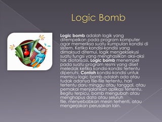 Logic bomb adalah logik yang
ditempelkan pada program komputer
agar memeriksa suatu kumpulan kondisi di
sistem. Ketika kondisi-kondisi yang
dimaksud ditemui, logik mengeksekusi
suatu fungsi yang menghasilkan aksi-aksi
tak diotorisasi. Logic bomb menempel
pada suatu program resmi yang diset
meledak ketika kondisi-kondisi tertentu
dipenuhi. Contoh kondisi-kondisi untuk
memicu logic bomb adalah ada atau
tudak adanya file-file tertentu, hari
tertentu daru minggu atau tanggal, atau
pemakai menjalankan aplikasi tertentu.
Begitu terpicu, bomb mengubah atau
menghapus data atau seluruh
file, menyebabkan mesin terhenti, atau
mengerjakan perusakan lain.

 