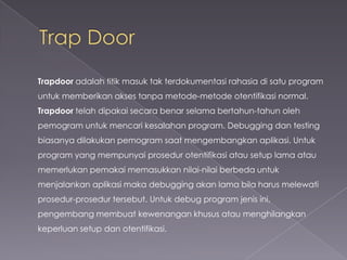 Trapdoor adalah titik masuk tak terdokumentasi rahasia di satu program
untuk memberikan akses tanpa metode-metode otentifikasi normal.
Trapdoor telah dipakai secara benar selama bertahun-tahun oleh
pemogram untuk mencari kesalahan program. Debugging dan testing

biasanya dilakukan pemogram saat mengembangkan aplikasi. Untuk
program yang mempunyai prosedur otentifikasi atau setup lama atau
memerlukan pemakai memasukkan nilai-nilai berbeda untuk
menjalankan aplikasi maka debugging akan lama bila harus melewati

prosedur-prosedur tersebut. Untuk debug program jenis ini,
pengembang membuat kewenangan khusus atau menghilangkan
keperluan setup dan otentifikasi.

 