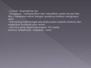 .
- Contoh : Stopingtimer.vbs
- Gangguan : menghentikan dan mematikan system secara tiba
tiba / melakukan restart dengan sendirinya bahkan menghapus
data
- Menyerang taskmanager.exe pada system operasi windows dan
melakukan shutdown atau restart
- Anti virus yang dapat menangani : PC media
antivirus, bitdefender , Kaspersky , avira

 