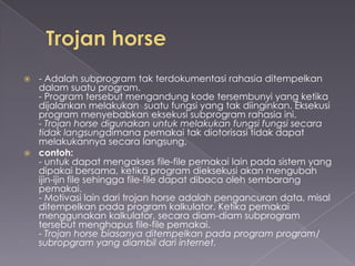 - Adalah subprogram tak terdokumentasi rahasia ditempelkan
dalam suatu program.
- Program tersebut mengandung kode tersembunyi yang ketika
dijalankan melakukan suatu fungsi yang tak diinginkan. Eksekusi
program menyebabkan eksekusi subprogram rahasia ini.
- Trojan horse digunakan untuk melakukan fungsi fungsi secara
tidak langsungdimana pemakai tak diotorisasi tidak dapat
melakukannya secara langsung,
 contoh:
- untuk dapat mengakses file-file pemakai lain pada sistem yang
dipakai bersama, ketika program dieksekusi akan mengubah
ijin-ijin file sehingga file-file dapat dibaca oleh sembarang
pemakai.
- Motivasi lain dari trojan horse adalah pengancuran data, misal
ditempelkan pada program kalkulator. Ketika pemakai
menggunakan kalkulator, secara diam-diam subprogram
tersebut menghapus file-file pemakai.
- Trojan horse biasanya ditempelkan pada program program/
subropgram yang diambil dari internet.


 