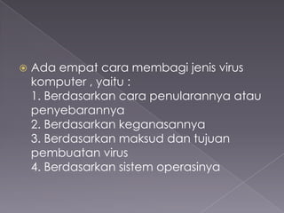 

Ada empat cara membagi jenis virus
komputer , yaitu :
1. Berdasarkan cara penularannya atau
penyebarannya
2. Berdasarkan keganasannya
3. Berdasarkan maksud dan tujuan
pembuatan virus
4. Berdasarkan sistem operasinya

 